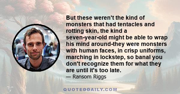 But these weren't the kind of monsters that had tentacles and rotting skin, the kind a seven-year-old might be able to wrap his mind around-they were monsters with human faces, in crisp uniforms, marching in lockstep,