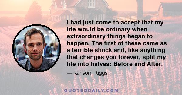 I had just come to accept that my life would be ordinary when extraordinary things began to happen. The first of these came as a terrible shock and, like anything that changes you forever, split my life into halves: