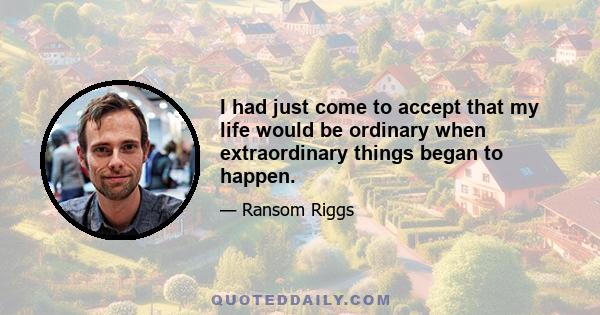 I had just come to accept that my life would be ordinary when extraordinary things began to happen.