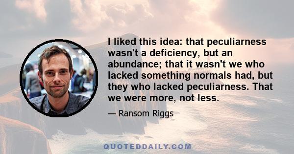 I liked this idea: that peculiarness wasn't a deficiency, but an abundance; that it wasn't we who lacked something normals had, but they who lacked peculiarness. That we were more, not less.