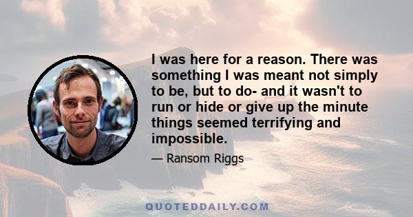 I was here for a reason. There was something I was meant not simply to be, but to do- and it wasn't to run or hide or give up the minute things seemed terrifying and impossible.