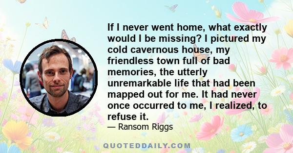 If I never went home, what exactly would I be missing? I pictured my cold cavernous house, my friendless town full of bad memories, the utterly unremarkable life that had been mapped out for me. It had never once