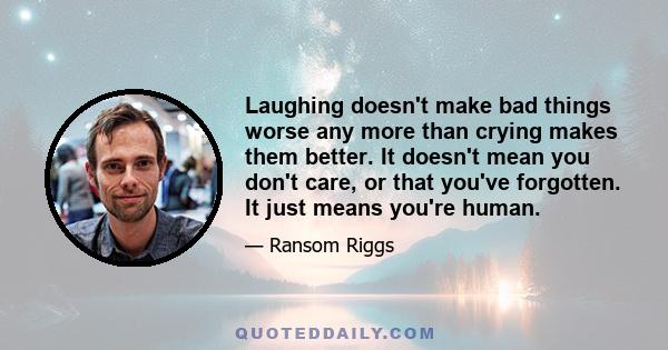 Laughing doesn't make bad things worse any more than crying makes them better. It doesn't mean you don't care, or that you've forgotten. It just means you're human.