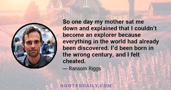 So one day my mother sat me down and explained that I couldn’t become an explorer because everything in the world had already been discovered. I’d been born in the wrong century, and I felt cheated.