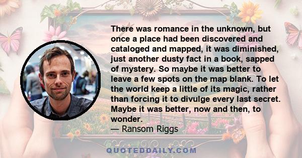 There was romance in the unknown, but once a place had been discovered and cataloged and mapped, it was diminished, just another dusty fact in a book, sapped of mystery. So maybe it was better to leave a few spots on