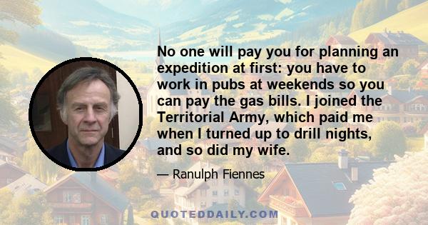 No one will pay you for planning an expedition at first: you have to work in pubs at weekends so you can pay the gas bills. I joined the Territorial Army, which paid me when I turned up to drill nights, and so did my