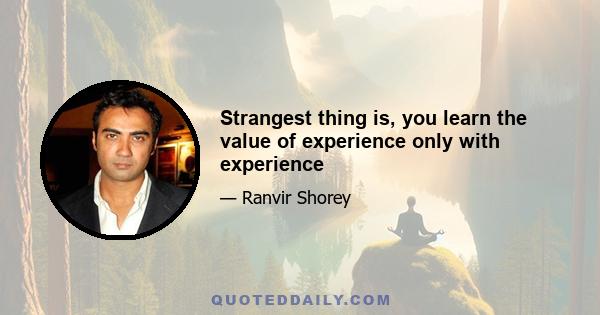 Strangest thing is, you learn the value of experience only with experience