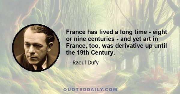 France has lived a long time - eight or nine centuries - and yet art in France, too, was derivative up until the 19th Century.