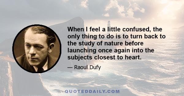 When I feel a little confused, the only thing to do is to turn back to the study of nature before launching once again into the subjects closest to heart.