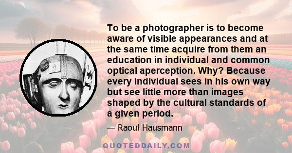 To be a photographer is to become aware of visible appearances and at the same time acquire from them an education in individual and common optical aperception. Why? Because every individual sees in his own way but see