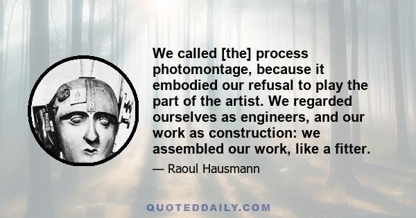 We called [the] process photomontage, because it embodied our refusal to play the part of the artist. We regarded ourselves as engineers, and our work as construction: we assembled our work, like a fitter.