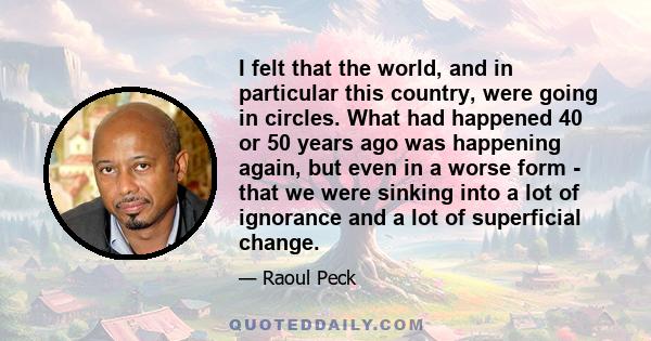 I felt that the world, and in particular this country, were going in circles. What had happened 40 or 50 years ago was happening again, but even in a worse form - that we were sinking into a lot of ignorance and a lot