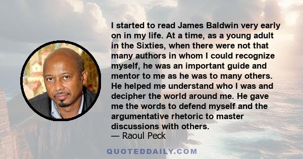 I started to read James Baldwin very early on in my life. At a time, as a young adult in the Sixties, when there were not that many authors in whom I could recognize myself, he was an important guide and mentor to me as 