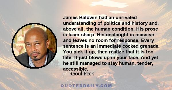 James Baldwin had an unrivaled understanding of politics and history and, above all, the human condition. His prose is laser sharp. His onslaught is massive and leaves no room for response. Every sentence is an