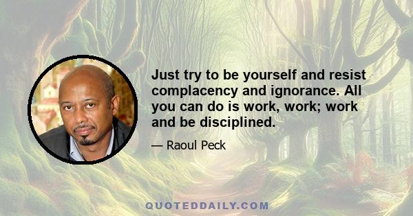 Just try to be yourself and resist complacency and ignorance. All you can do is work, work; work and be disciplined.