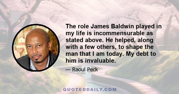 The role James Baldwin played in my life is incommensurable as stated above. He helped, along with a few others, to shape the man that I am today. My debt to him is invaluable.