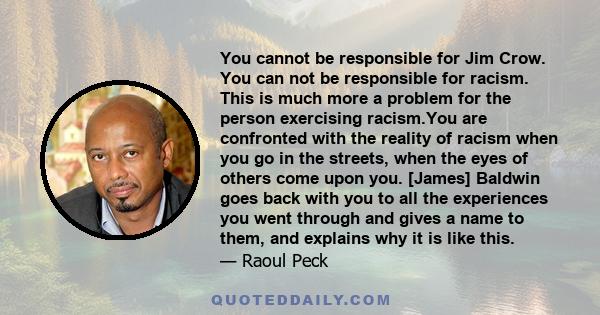 You cannot be responsible for Jim Crow. You can not be responsible for racism. This is much more a problem for the person exercising racism.You are confronted with the reality of racism when you go in the streets, when