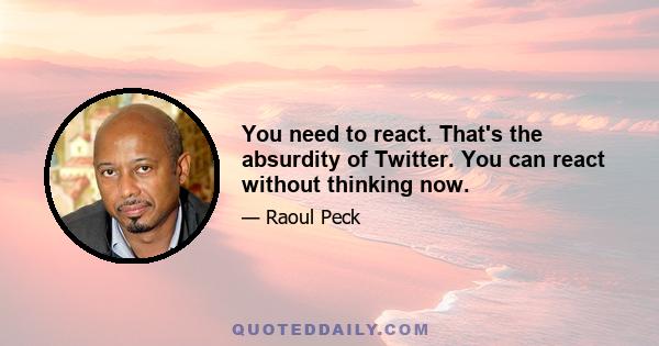 You need to react. That's the absurdity of Twitter. You can react without thinking now.