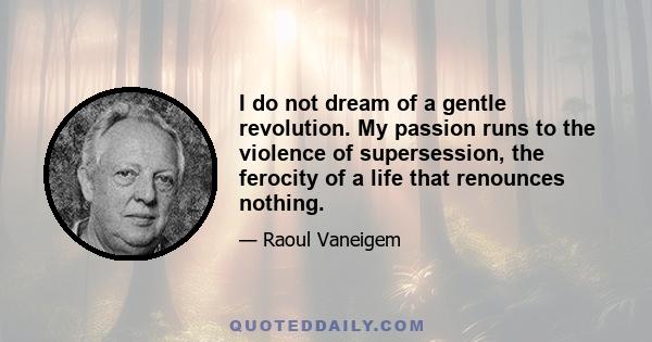 I do not dream of a gentle revolution. My passion runs to the violence of supersession, the ferocity of a life that renounces nothing.