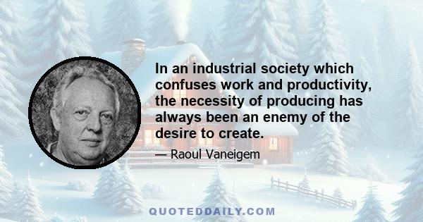 In an industrial society which confuses work and productivity, the necessity of producing has always been an enemy of the desire to create.