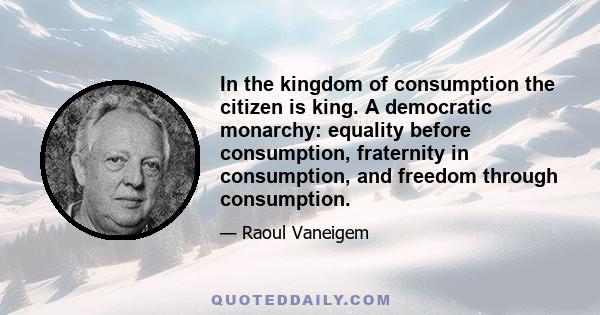 In the kingdom of consumption the citizen is king. A democratic monarchy: equality before consumption, fraternity in consumption, and freedom through consumption.