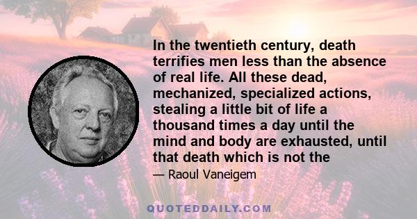 In the twentieth century, death terrifies men less than the absence of real life. All these dead, mechanized, specialized actions, stealing a little bit of life a thousand times a day until the mind and body are