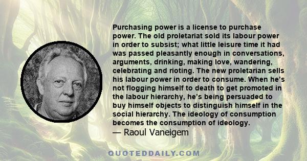 Purchasing power is a license to purchase power. The old proletariat sold its labour power in order to subsist; what little leisure time it had was passed pleasantly enough in conversations, arguments, drinking, making