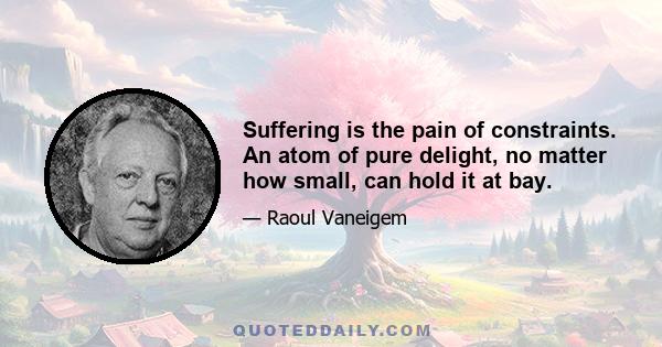 Suffering is the pain of constraints. An atom of pure delight, no matter how small, can hold it at bay.