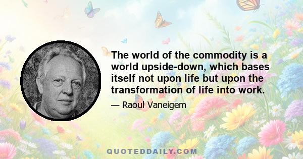 The world of the commodity is a world upside-down, which bases itself not upon life but upon the transformation of life into work.