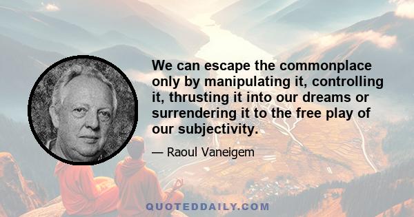 We can escape the commonplace only by manipulating it, controlling it, thrusting it into our dreams or surrendering it to the free play of our subjectivity.