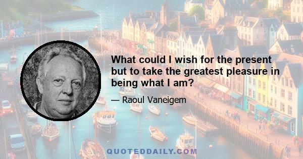 What could I wish for the present but to take the greatest pleasure in being what I am?