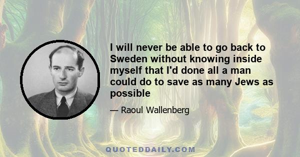 I will never be able to go back to Sweden without knowing inside myself that I'd done all a man could do to save as many Jews as possible