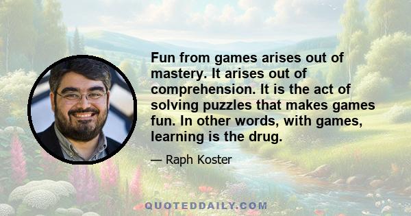 Fun from games arises out of mastery. It arises out of comprehension. It is the act of solving puzzles that makes games fun. In other words, with games, learning is the drug.