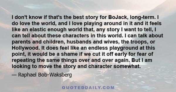 I don't know if that's the best story for BoJack, long-term. I do love the world, and I love playing around in it and it feels like an elastic enough world that, any story I want to tell, I can tell about these