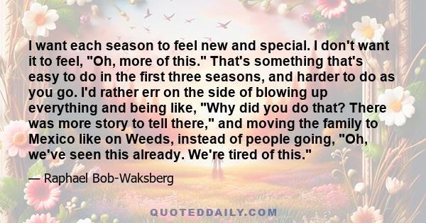 I want each season to feel new and special. I don't want it to feel, Oh, more of this. That's something that's easy to do in the first three seasons, and harder to do as you go. I'd rather err on the side of blowing up