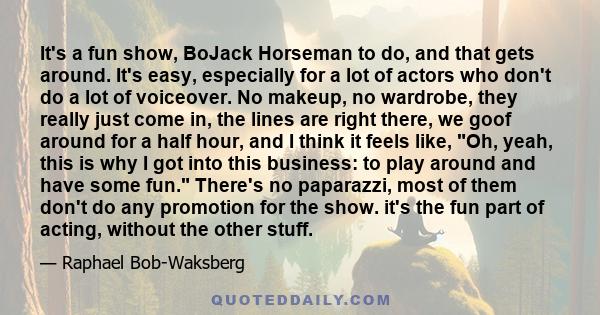 It's a fun show, BoJack Horseman to do, and that gets around. It's easy, especially for a lot of actors who don't do a lot of voiceover. No makeup, no wardrobe, they really just come in, the lines are right there, we