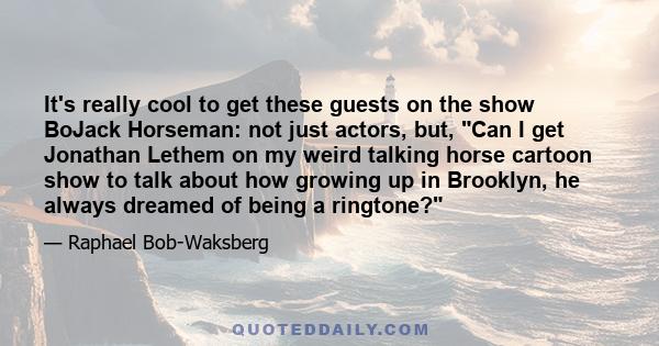 It's really cool to get these guests on the show BoJack Horseman: not just actors, but, Can I get Jonathan Lethem on my weird talking horse cartoon show to talk about how growing up in Brooklyn, he always dreamed of