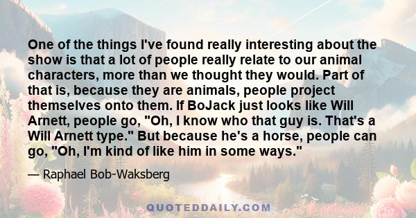 One of the things I've found really interesting about the show is that a lot of people really relate to our animal characters, more than we thought they would. Part of that is, because they are animals, people project