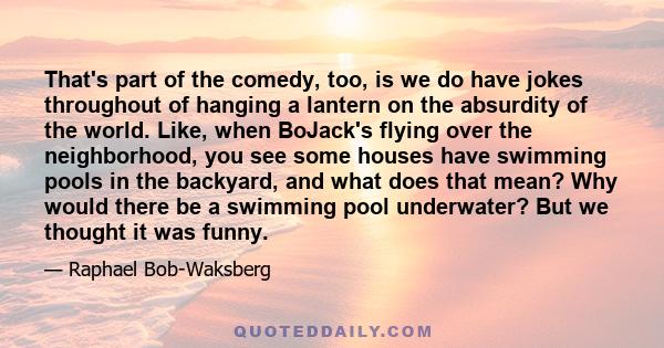 That's part of the comedy, too, is we do have jokes throughout of hanging a lantern on the absurdity of the world. Like, when BoJack's flying over the neighborhood, you see some houses have swimming pools in the