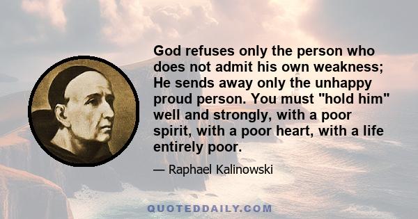 God refuses only the person who does not admit his own weakness; He sends away only the unhappy proud person. You must hold him well and strongly, with a poor spirit, with a poor heart, with a life entirely poor.