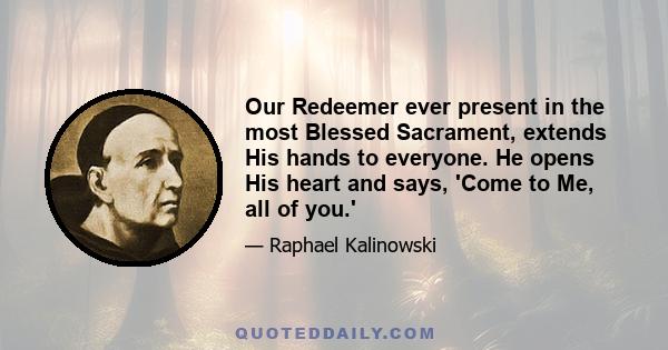 Our Redeemer ever present in the most Blessed Sacrament, extends His hands to everyone. He opens His heart and says, 'Come to Me, all of you.'