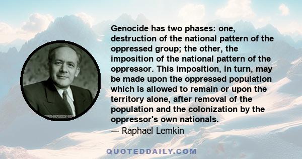 Genocide has two phases: one, destruction of the national pattern of the oppressed group; the other, the imposition of the national pattern of the oppressor. This imposition, in turn, may be made upon the oppressed