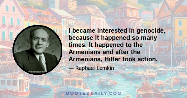 I became interested in genocide, because it happened so many times. It happened to the Armenians and after the Armenians, Hitler took action.