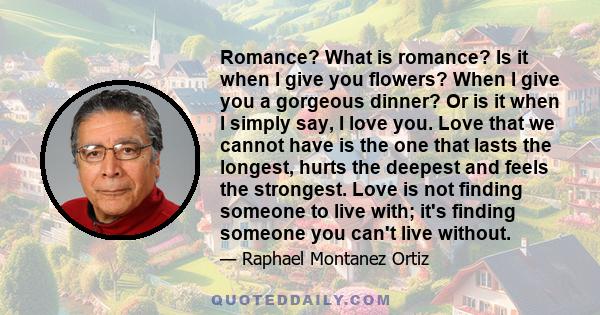 Romance? What is romance? Is it when I give you flowers? When I give you a gorgeous dinner? Or is it when I simply say, I love you. Love that we cannot have is the one that lasts the longest, hurts the deepest and feels 