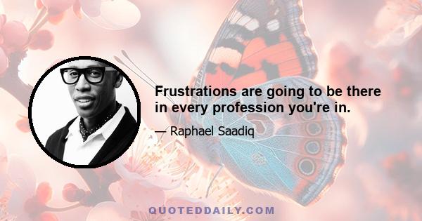 Frustrations are going to be there in every profession you're in.