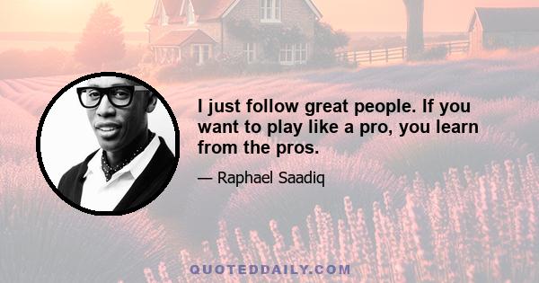 I just follow great people. If you want to play like a pro, you learn from the pros.