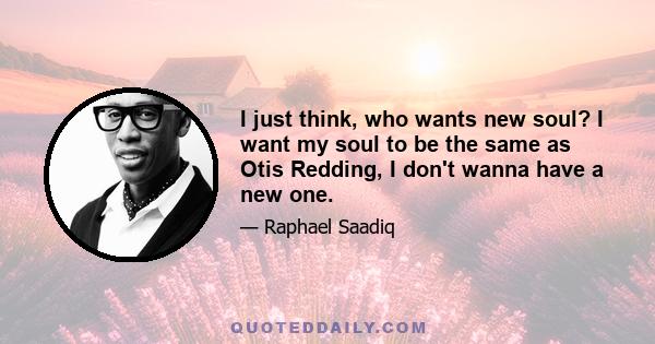 I just think, who wants new soul? I want my soul to be the same as Otis Redding, I don't wanna have a new one.