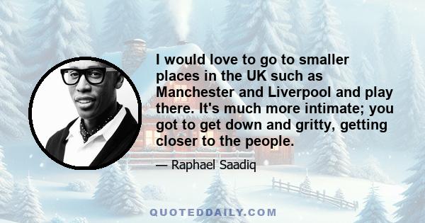 I would love to go to smaller places in the UK such as Manchester and Liverpool and play there. It's much more intimate; you got to get down and gritty, getting closer to the people.