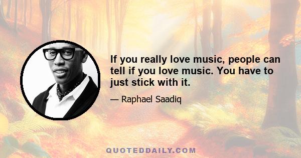 If you really love music, people can tell if you love music. You have to just stick with it.