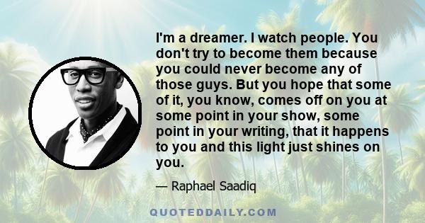 I'm a dreamer. I watch people. You don't try to become them because you could never become any of those guys. But you hope that some of it, you know, comes off on you at some point in your show, some point in your